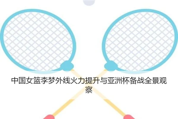 中国女篮李梦外线火力提升与亚洲杯备战全景观察