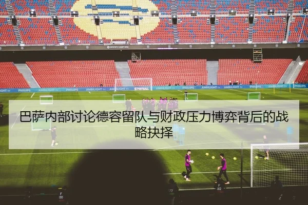 巴萨内部讨论德容留队与财政压力博弈背后的战略抉择