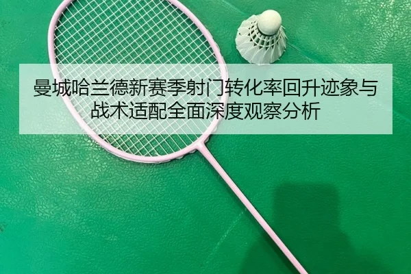 曼城哈兰德新赛季射门转化率回升迹象与战术适配全面深度观察分析