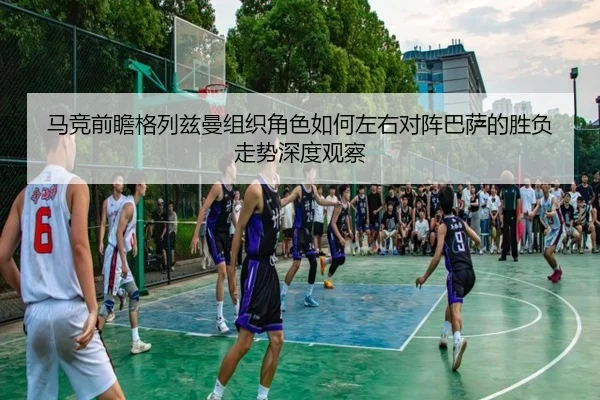 马竞前瞻格列兹曼组织角色如何左右对阵巴萨的胜负走势深度观察
