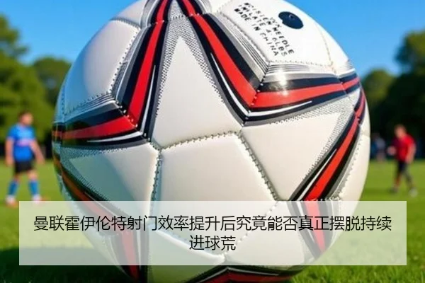曼联霍伊伦特射门效率提升后究竟能否真正摆脱持续进球荒