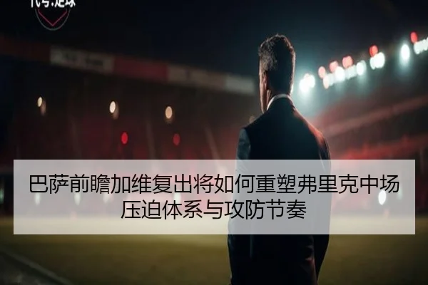 巴萨前瞻加维复出将如何重塑弗里克中场压迫体系与攻防节奏