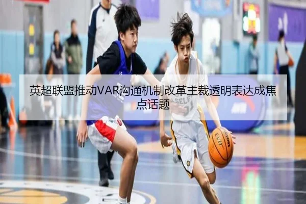 英超联盟推动VAR沟通机制改革主裁透明表达成焦点话题