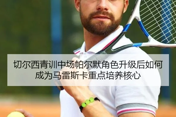 切尔西青训中场帕尔默角色升级后如何成为马雷斯卡重点培养核心